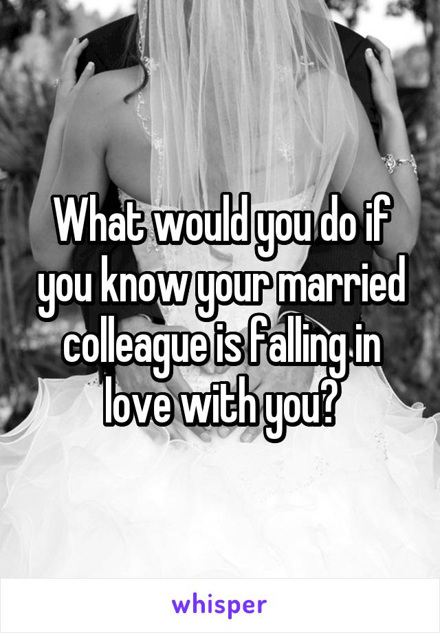What would you do if you know your married colleague is falling in love with you?