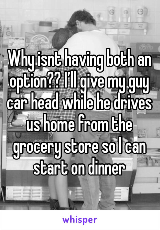 Why isnt having both an option?? I’ll give my guy car head while he drives us home from the grocery store so I can start on dinner 