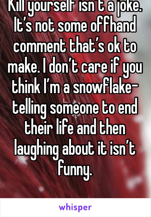 Kill yourself isn’t a joke. It’s not some offhand comment that’s ok to make. I don’t care if you think I’m a snowflake- telling someone to end their life and then laughing about it isn’t funny. 