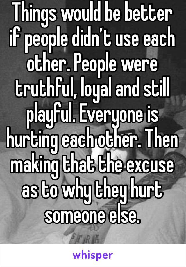 Things would be better if people didn’t use each other. People were truthful, loyal and still playful. Everyone is hurting each other. Then making that the excuse as to why they hurt someone else.
