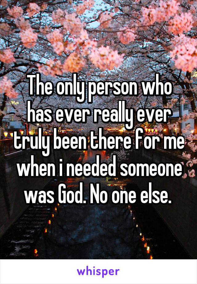 The only person who has ever really ever truly been there for me when i needed someone was God. No one else. 