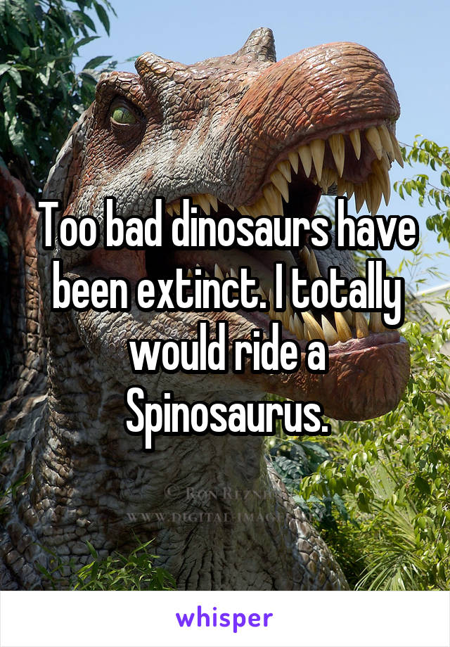 Too bad dinosaurs have been extinct. I totally would ride a Spinosaurus.