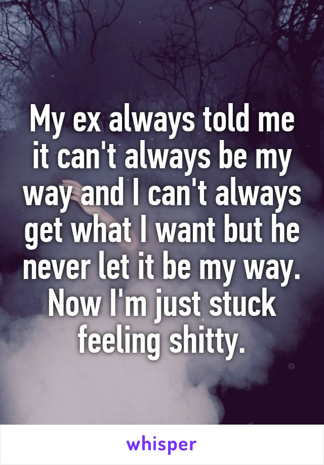 My ex always told me it can't always be my way and I can't always get what I want but he never let it be my way. Now I'm just stuck feeling shitty.