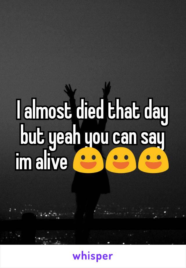 I almost died that day but yeah you can say im alive 😃😃😃