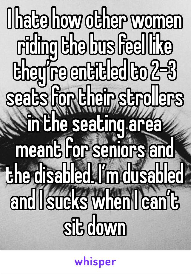 I hate how other women riding the bus feel like they’re entitled to 2-3 seats for their strollers in the seating area meant for seniors and the disabled. I’m dusabled and I sucks when I can’t sit down