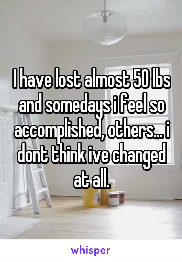 I have lost almost 50 lbs and somedays i feel so accomplished, others... i dont think ive changed at all.