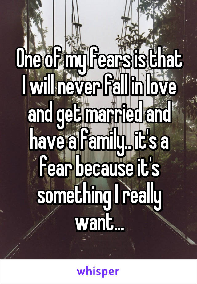 One of my fears is that I will never fall in love and get married and have a family.. it's a fear because it's something I really want...