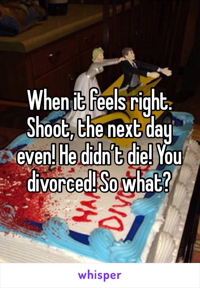 When it feels right. Shoot, the next day even! He didn’t die! You divorced! So what?