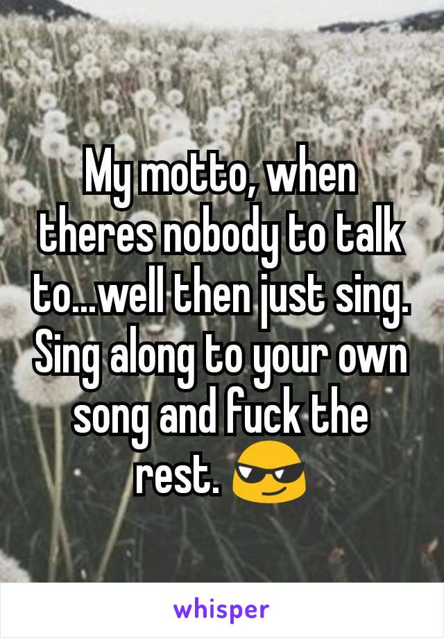 My motto, when theres nobody to talk to...well then just sing. Sing along to your own song and fuck the rest. 😎