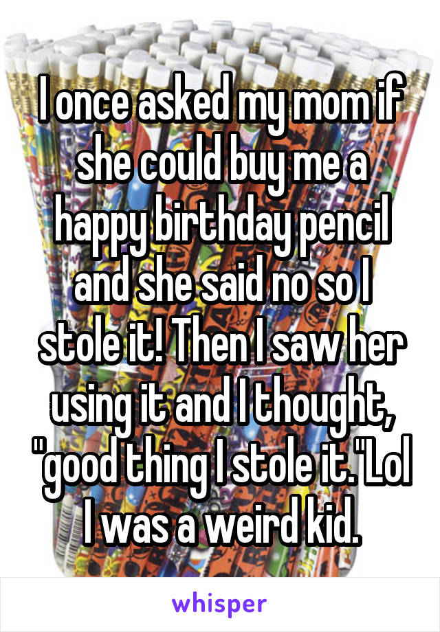 I once asked my mom if she could buy me a happy birthday pencil and she said no so I stole it! Then I saw her using it and I thought, "good thing I stole it."Lol I was a weird kid.