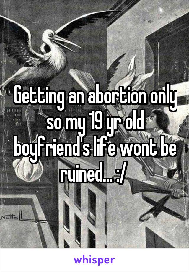 Getting an abortion only so my 19 yr old boyfriend's life wont be ruined... :/ 