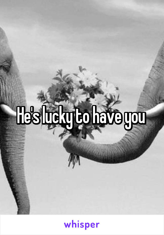 He's lucky to have you 