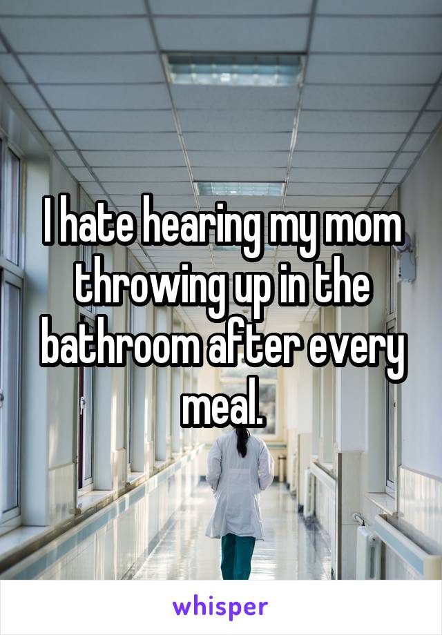 I hate hearing my mom throwing up in the bathroom after every meal.