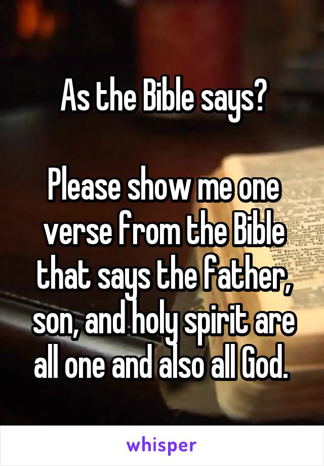 As the Bible says?

Please show me one verse from the Bible that says the father, son, and holy spirit are all one and also all God. 