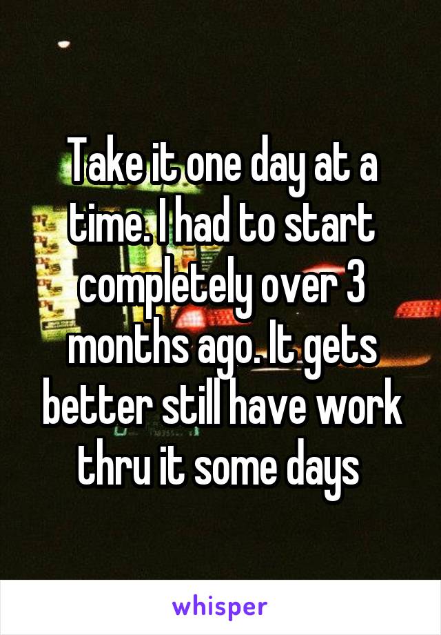 Take it one day at a time. I had to start completely over 3 months ago. It gets better still have work thru it some days 