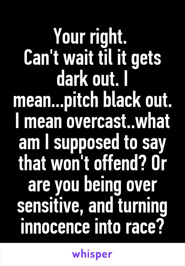 Your right. 
Can't wait til it gets dark out. I mean...pitch black out. I mean overcast..what am I supposed to say that won't offend? Or are you being over sensitive, and turning innocence into race?