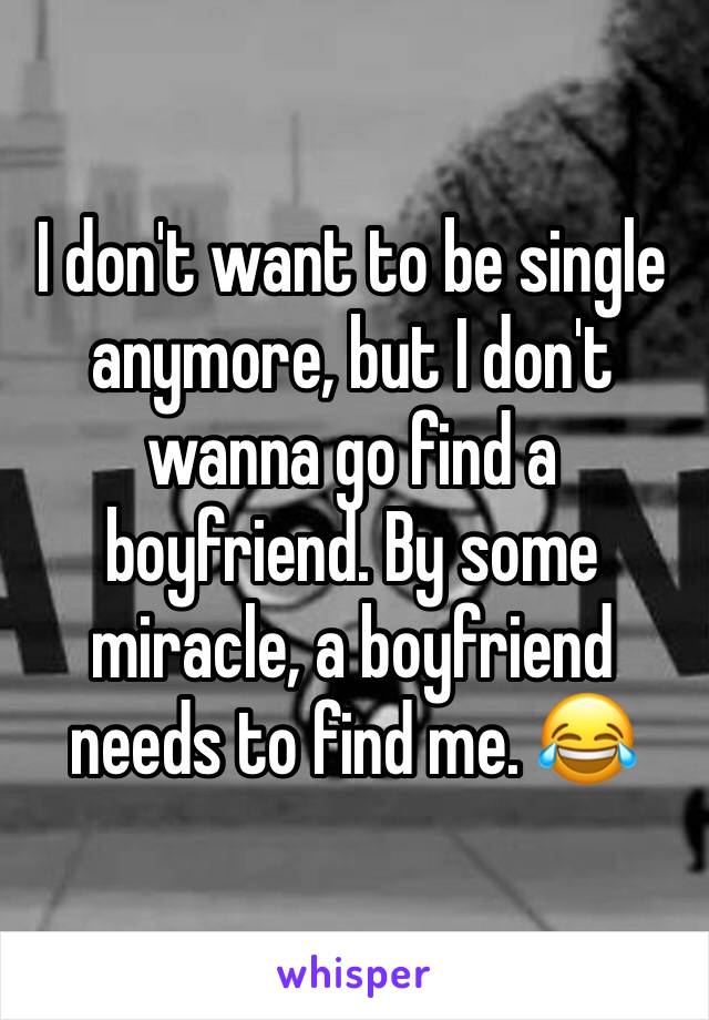 I don't want to be single anymore, but I don't wanna go find a boyfriend. By some miracle, a boyfriend needs to find me. ðŸ˜‚