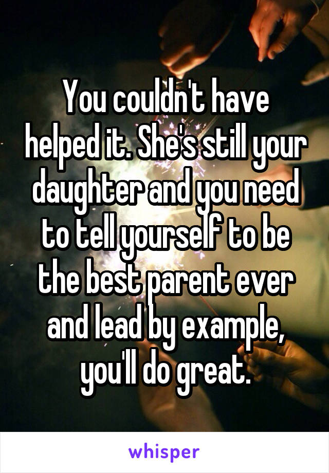 You couldn't have helped it. She's still your daughter and you need to tell yourself to be the best parent ever and lead by example, you'll do great.