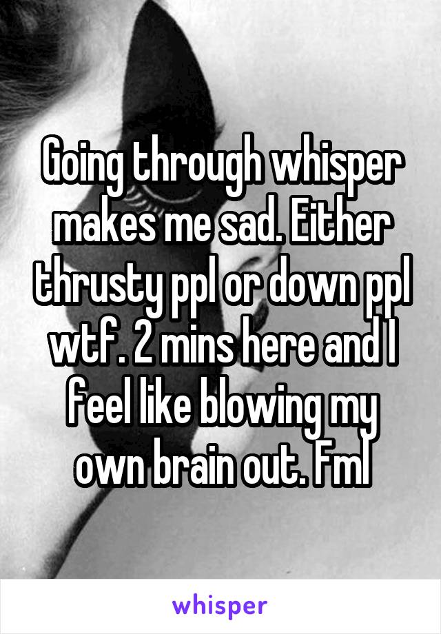 Going through whisper makes me sad. Either thrusty ppl or down ppl wtf. 2 mins here and I feel like blowing my own brain out. Fml