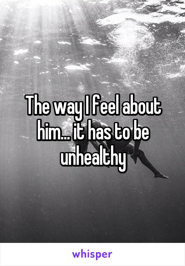 The way I feel about him... it has to be unhealthy