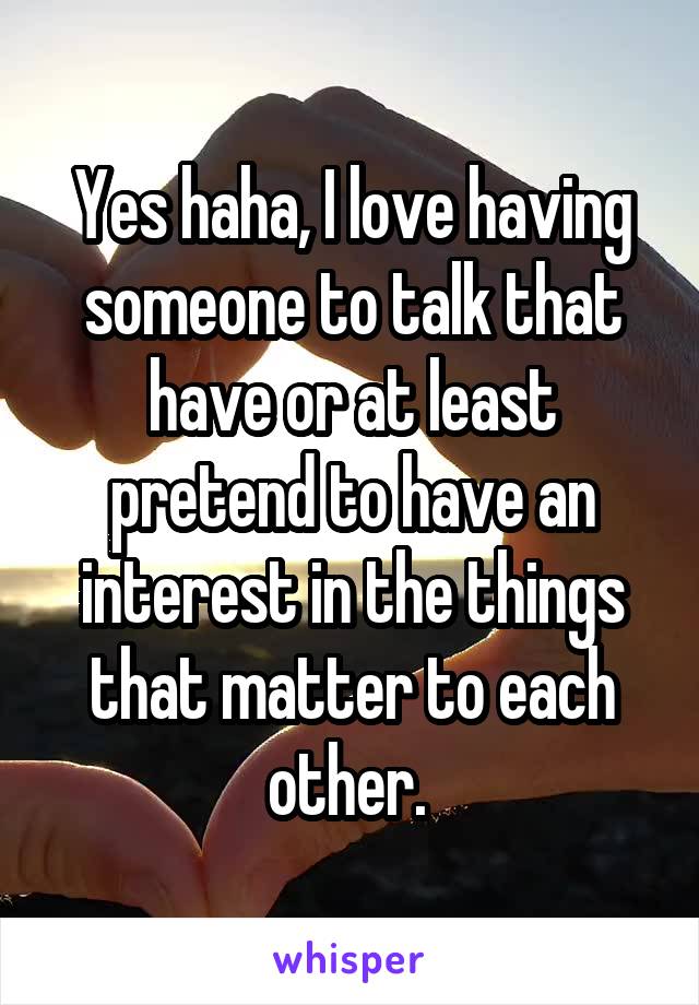 Yes haha, I love having someone to talk that have or at least pretend to have an interest in the things that matter to each other. 