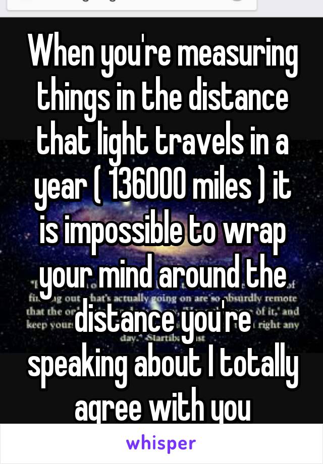 When you're measuring things in the distance that light travels in a year ( 136000 miles ) it is impossible to wrap your mind around the distance you're speaking about I totally agree with you