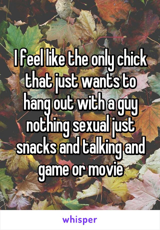 I feel like the only chick that just wants to hang out with a guy nothing sexual just snacks and talking and game or movie