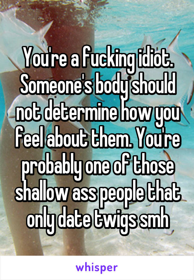 You're a fucking idiot. Someone's body should not determine how you feel about them. You're probably one of those shallow ass people that only date twigs smh