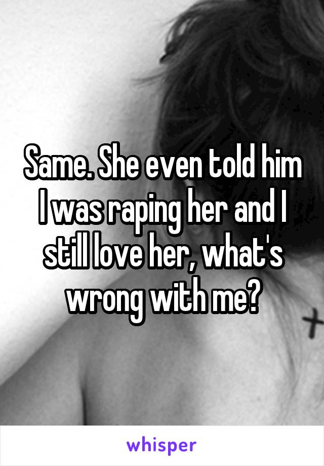 Same. She even told him I was raping her and I still love her, what's wrong with me?