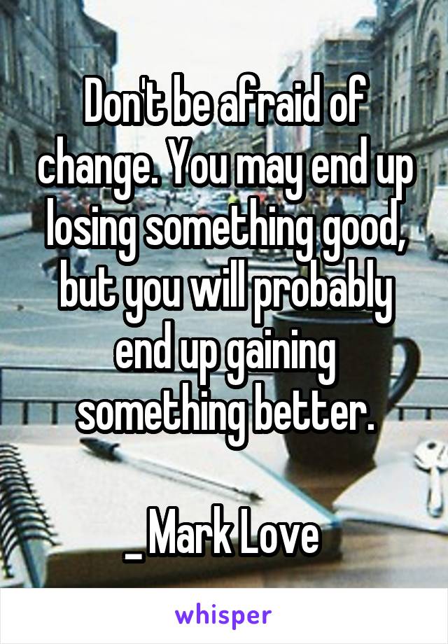 Don't be afraid of change. You may end up losing something good, but you will probably end up gaining something better.

_ Mark Love 