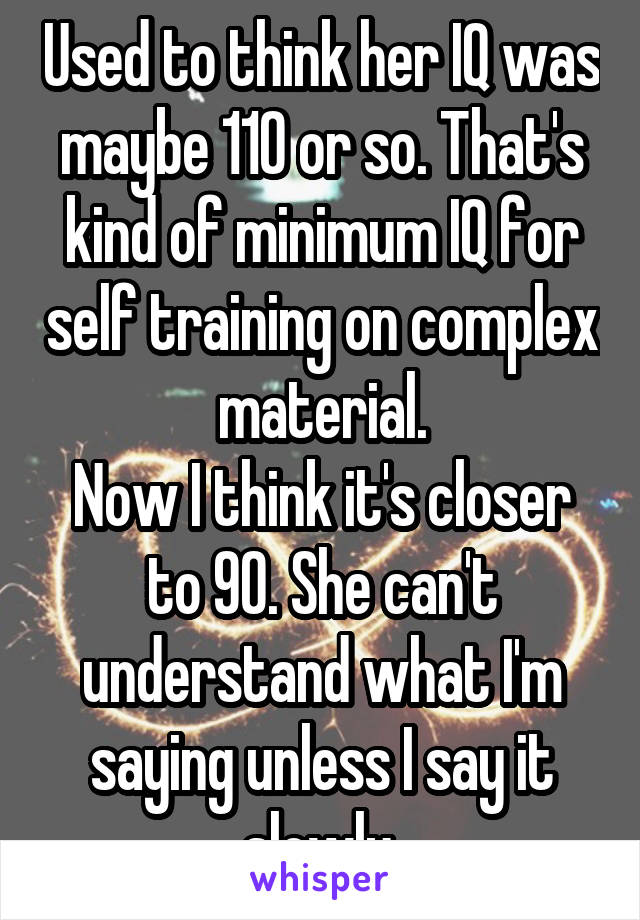 Used to think her IQ was maybe 110 or so. That's kind of minimum IQ for self training on complex material.
Now I think it's closer to 90. She can't understand what I'm saying unless I say it slowly.