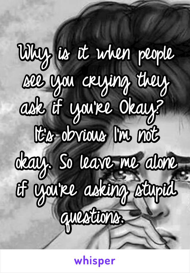Why is it when people see you crying they ask if you're Okay? 
It's obvious I'm not okay. So leave me alone if you're asking stupid questions. 
