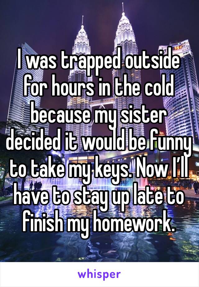 I was trapped outside for hours in the cold because my sister decided it would be funny to take my keys. Now I’ll have to stay up late to finish my homework.