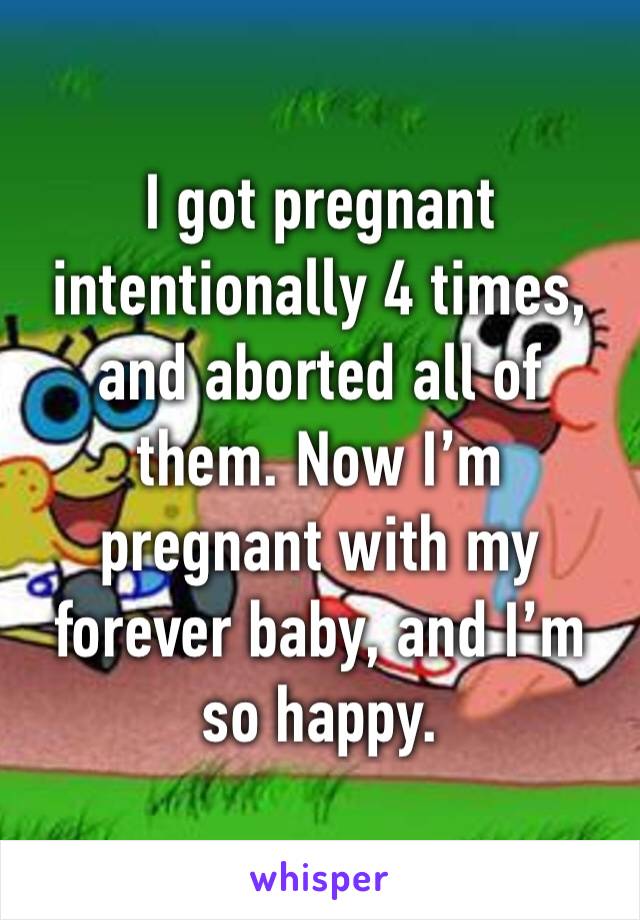 I got pregnant intentionally 4 times, and aborted all of them. Now I’m pregnant with my forever baby, and I’m so happy. 