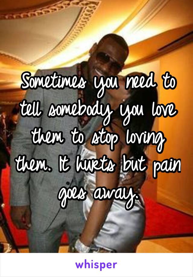Sometimes you need to tell somebody you love them to stop loving them. It hurts but pain goes away.
