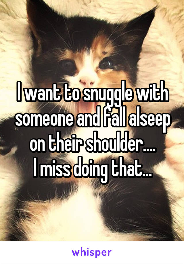I want to snuggle with someone and fall alseep on their shoulder....
I miss doing that...