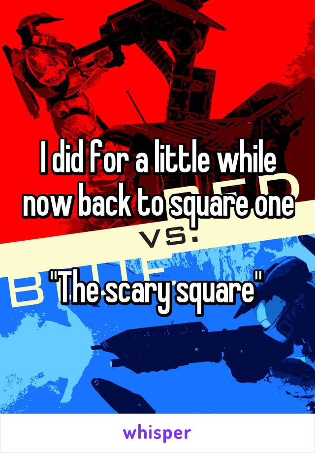 I did for a little while now back to square one 
"The scary square" 