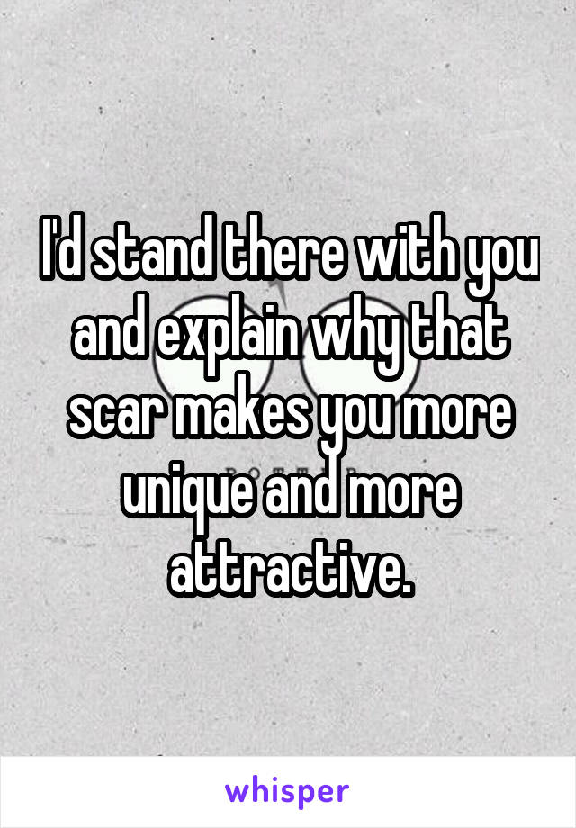 I'd stand there with you and explain why that scar makes you more unique and more attractive.