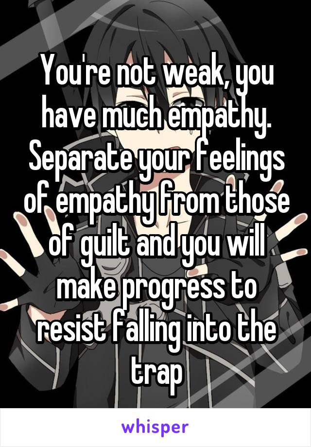 You're not weak, you have much empathy. Separate your feelings of empathy from those of guilt and you will make progress to resist falling into the trap