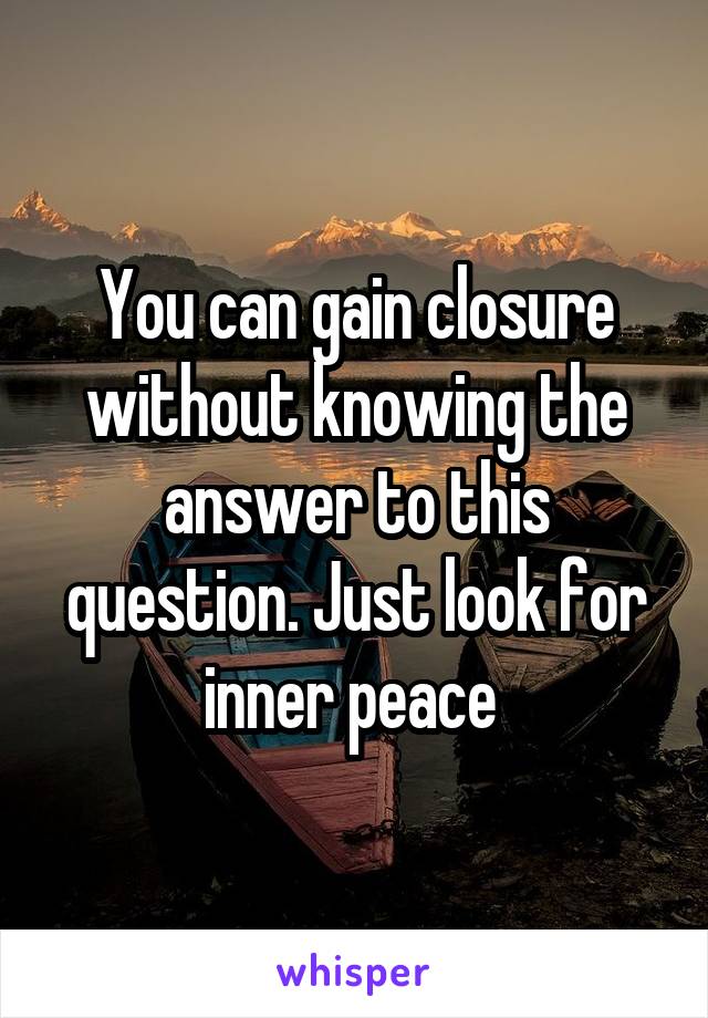 You can gain closure without knowing the answer to this question. Just look for inner peace 