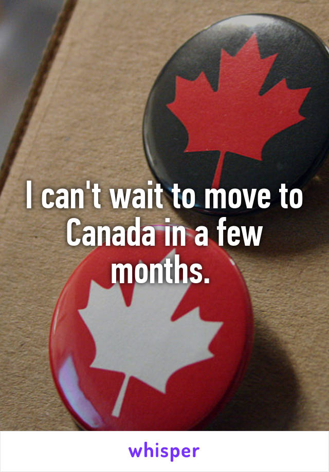 I can't wait to move to Canada in a few months. 
