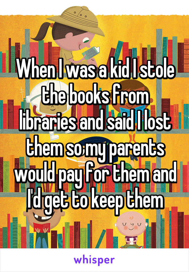 When I was a kid I stole the books from libraries and said I lost them so my parents would pay for them and I'd get to keep them