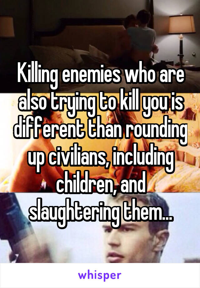 Killing enemies who are also trying to kill you is different than rounding up civilians, including children, and slaughtering them...