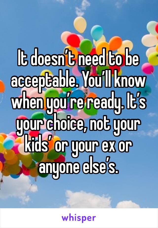 It doesn’t need to be acceptable. You’ll know when you’re ready. It’s your choice, not your kids’ or your ex or anyone else’s.