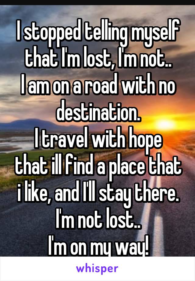 I stopped telling myself that I'm lost, I'm not..
I am on a road with no destination.
I travel with hope that ill find a place that i like, and I'll stay there.
I'm not lost..
I'm on my way!