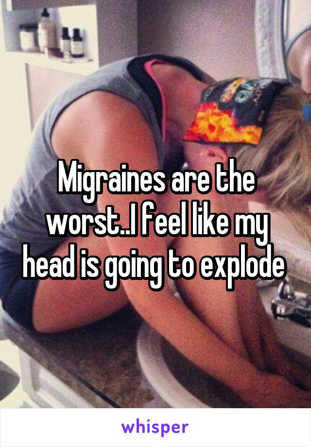 Migraines are the worst..I feel like my head is going to explode 