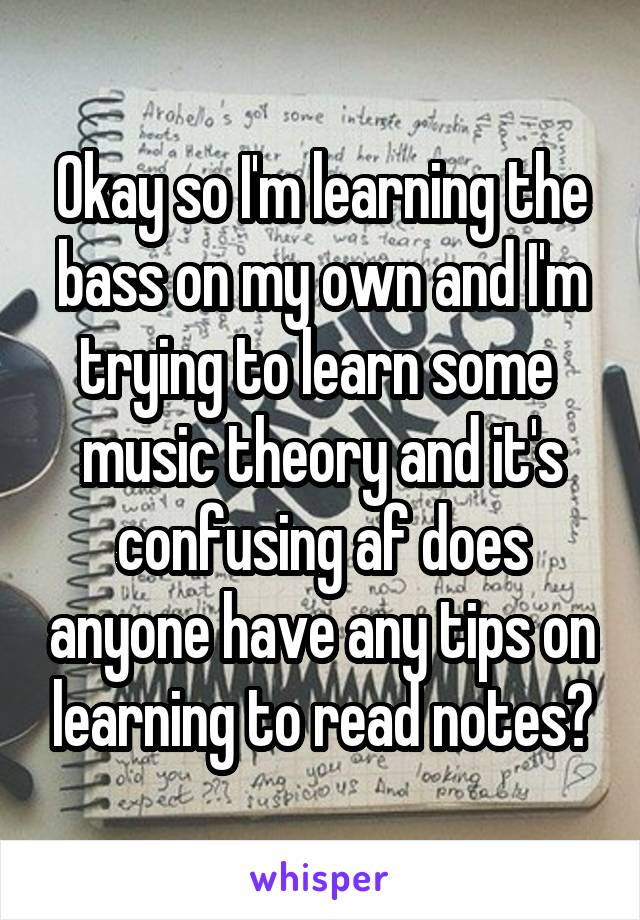 Okay so I'm learning the bass on my own and I'm trying to learn some 
music theory and it's confusing af does anyone have any tips on learning to read notes?