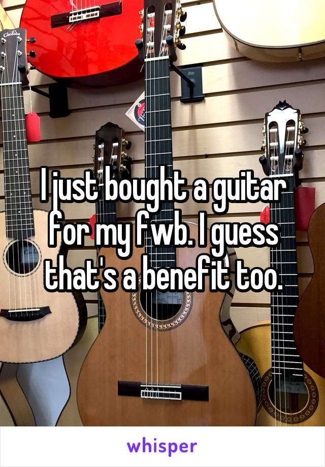 I just bought a guitar for my fwb. I guess that's a benefit too.