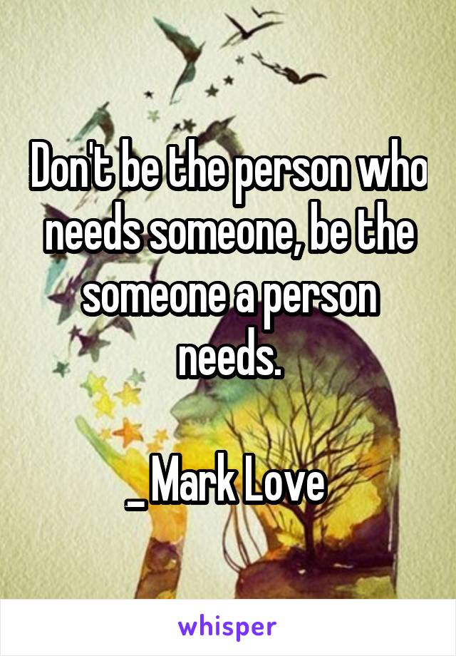 Don't be the person who needs someone, be the someone a person needs.

_ Mark Love 