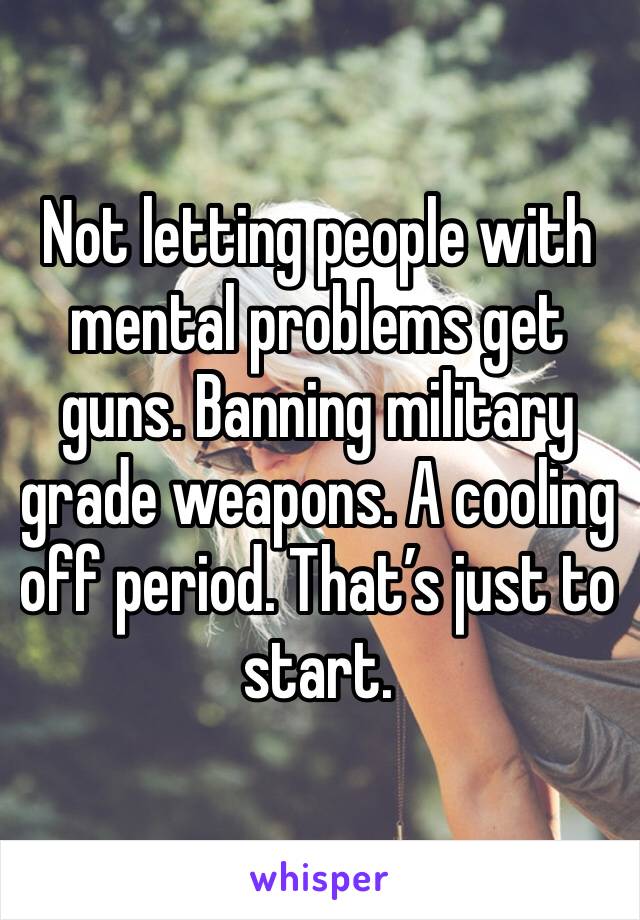 Not letting people with mental problems get guns. Banning military grade weapons. A cooling off period. That’s just to start.
